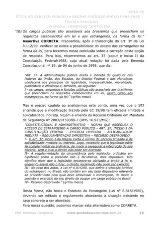AULA 00
ÉTICA NO SERVIÇO PÚBLICO e REGIME JURÍDICO ÚNICO PARA INSS –
Teoria e Exercícios
Professor: HENRIQUE CAMPOLINA
Prof. Henrique Campolina www.pontodosconcursos.com.br 15
“(B) Os cargos públicos são acessíveis aos brasileiros que preencham os
requisitos estabelecidos em lei e aos estrangeiros, na forma da lei.”
Assertiva CORRETA: Precisamos, após a transcrição do art. 3º da Lei
8.112/90, verificar se existe a possibilidade do acesso dos estrangeiros na
forma da lei, para tecermos nossa conclusão sobre a correção desta opção
de resposta. Para isto, recorreremos ao art. 37 (caput e inciso I) da
Constituição Federal/1988, cuja atual redação foi dada pela Emenda
Constitucional nº 19, de 04 de junho de 1998, que diz:
“Art. 37. A administração pública direta e indireta de qualquer dos
Poderes da União, dos Estados, do Distrito Federal e dos Municípios
obedecerá aos princípios de legalidade, impessoalidade, moralidade,
publicidade e eficiência e, também, ao seguinte:
I - os cargos, empregos e funções públicas são acessíveis aos brasileiros
que preencham os requisitos estabelecidos em lei, assim como aos
estrangeiros, na forma da lei;” (grifos meus)
Mas é preciso cautela ao analisarmos este ponto, uma vez que o STJ
entende que a modificação trazida pela EC 19/98 tem eficácia limitada e
aplicabilidade indireta. Vejam a ementa do Recurso Ordinário em Mandado
de Segurança nº 2003/0159388-2 (RMS 16.923/MG):
“CONSTITUCIONAL E ADMINISTRATIVO – NORMA QUE ASSEGURA O
ACESSO DE ESTRANGEIRO A CARGO PÚBLICO - ART. 37, INCISO I DA
CONSTITUIÇÃO FEDERAL – EFICÁCIA LIMITADA – APLICABILIDADE
MEDIATA – REGULAMENTAÇÃO IMPOSITIVA – RECURSO DESPROVIDO
I– O art. 37, inciso I da Magna Carta é norma de eficácia limitada e de
aplicabilidade mediata ou indireta. Logo, necessita que o legislador edite
lei complementar ou ordinária, de modo a assegurar a integração de sua
eficácia, sem a qual o direito não pode ser exercido.
II– A regulamentação da circunstância pelo legislador ordinário em
hipóteses como a presente não é facultativa, mas impositiva. Isto
significa dizer que o legislador encontra-se obrigado a emitir a lei e,
enquanto assim não o fizer, o direito reclamado não pode ser exercido.
III– No caso dos autos, a Lei nº 6.815/80, que define a situação jurídica
do estrangeiro no Brasil, não contém em seu bojo dispositivo referente
ao procedimento pelo qual deve atravessar o estrangeiro, de modo a
permitir o exercício do seu direito de ocupar um cargo público no Brasil.
IV– Recurso desprovido.” (grifos meus)
Desta forma, não basta o Estatuto do Estrangeiro (Lei nº 6.815/1980),
devendo ser editado o regulamento abordando a situação existente no
caso concreto a ser abordado.
Para nossa questão, podemos marcar esta alternativa como CORRETA.
 