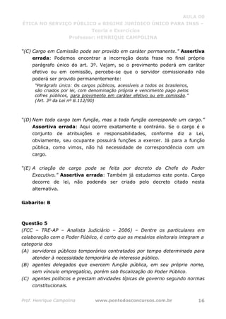 AULA 00
ÉTICA NO SERVIÇO PÚBLICO e REGIME JURÍDICO ÚNICO PARA INSS –
Teoria e Exercícios
Professor: HENRIQUE CAMPOLINA
Prof. Henrique Campolina www.pontodosconcursos.com.br 16
“(C) Cargo em Comissão pode ser provido em caráter permanente.” Assertiva
errada: Podemos encontrar a incorreção desta frase no final próprio
parágrafo único do art. 3º. Vejam, se o provimento poderá em caráter
efetivo ou em comissão, percebe-se que o servidor comissionado não
poderá ser provido permanentemente:
“Parágrafo único: Os cargos públicos, acessíveis a todos os brasileiros,
são criados por lei, com denominação própria e vencimento pago pelos
cofres públicos, para provimento em caráter efetivo ou em comissão.”
(Art. 3º da Lei nº 8.112/90)
“(D) Nem todo cargo tem função, mas a toda função corresponde um cargo.”
Assertiva errada: Aqui ocorre exatamente o contrário. Se o cargo é o
conjunto de atribuições e responsabilidades, conforme diz a Lei,
obviamente, seu ocupante possuirá funções a exercer. Já para a função
pública, como vimos, não há necessidade de correspondência com um
cargo.
“(E) A criação de cargo pode se feita por decreto do Chefe do Poder
Executivo.” Assertiva errada: Também já estudamos este ponto. Cargo
decorre de lei, não podendo ser criado pelo decreto citado nesta
alternativa.
Gabarito: B
Questão 5
(FCC – TRE-AP – Analista Judiciário – 2006) – Dentre os particulares em
colaboração com o Poder Público, é certo que os mesários eleitorais integram a
categoria dos
(A) servidores públicos temporários contratados por tempo determinado para
atender à necessidade temporária de interesse público.
(B) agentes delegados que exercem função pública, em seu próprio nome,
sem vínculo empregatício, porém sob fiscalização do Poder Público.
(C) agentes políticos e prestam atividades típicas de governo segundo normas
constitucionais.
 