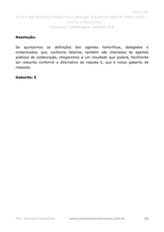 AULA 00
ÉTICA NO SERVIÇO PÚBLICO e REGIME JURÍDICO ÚNICO PARA INSS –
Teoria e Exercícios
Professor: HENRIQUE CAMPOLINA
Prof. Henrique Campolina www.pontodosconcursos.com.br 18
Resolução:
Se ajuntarmos as definições dos agentes honoríficos, delegados e
credenciados, que, conforme falamos, também são chamados de agentes
públicos de colaboração, chegaremos a um resultado que poderá, facilmente
ser reescrito conforme a alternativa de reposta E, que é nosso gabarito de
resposta.
Gabarito: E
 