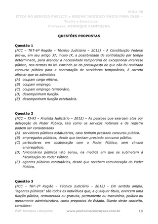 AULA 00
ÉTICA NO SERVIÇO PÚBLICO e REGIME JURÍDICO ÚNICO PARA INSS –
Teoria e Exercícios
Professor: HENRIQUE CAMPOLINA
Prof. Henrique Campolina www.pontodosconcursos.com.br 19
QUESTÕES PROPOSTAS
Questão 1
(FCC – TRT-6ª Região – Técnico Judiciário – 2012) – A Constituição Federal
previu, em seu artigo 37, inciso IX, a possibilidade de contratação por tempo
determinado, para atender a necessidade temporária de excepcional interesse
público, nos termos da lei. Partindo-se do pressuposto de que não foi realizado
concurso público para a contratação de servidores temporários, é correto
afirmar que os admitidos
(A) ocupam cargo efetivo.
(B) ocupam emprego.
(C) ocupam emprego temporário.
(D) desempenham função.
(E) desempenham função estatutária.
Questão 2
(FCC – TJ-RJ – Analista Judiciário – 2012) – As pessoas que exercem atos por
delegação do Poder Público, tais como os serviços notariais e de registro
podem ser consideradas
(A) servidores públicos estatutários, caso tenham prestado concurso público.
(B) empregados públicos, desde que tenham prestado concurso público.
(C) particulares em colaboração com o Poder Público, sem vínculo
empregatício.
(D) funcionários públicos lato sensu, na medida em que se submetem à
fiscalização do Poder Público.
(E) agentes públicos estatutários, desde que recebam remuneração do Poder
Público.
Questão 3
(FCC – TRF-2ª Região – Técnico Judiciário – 2012) – Em sentido amplo,
"agentes públicos" são todos os indivíduos que, a qualquer título, exercem uma
função pública, remunerada ou gratuita, permanente ou transitória, política ou
meramente administrativa, como prepostos do Estado. Diante deste conceito,
considere:
 