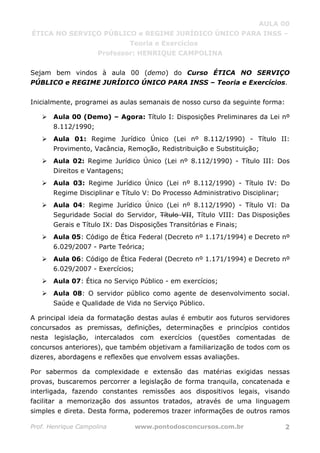 AULA 00
ÉTICA NO SERVIÇO PÚBLICO e REGIME JURÍDICO ÚNICO PARA INSS –
Teoria e Exercícios
Professor: HENRIQUE CAMPOLINA
Prof. Henrique Campolina www.pontodosconcursos.com.br 2
Sejam bem vindos à aula 00 (demo) do Curso ÉTICA NO SERVIÇO
PÚBLICO e REGIME JURÍDICO ÚNICO PARA INSS – Teoria e Exercícios.
Inicialmente, programei as aulas semanais de nosso curso da seguinte forma:
Aula 00 (Demo) – Agora: Título I: Disposições Preliminares da Lei nº
8.112/1990;
Aula 01: Regime Jurídico Único (Lei nº 8.112/1990) - Título II:
Provimento, Vacância, Remoção, Redistribuição e Substituição;
Aula 02: Regime Jurídico Único (Lei nº 8.112/1990) - Título III: Dos
Direitos e Vantagens;
Aula 03: Regime Jurídico Único (Lei nº 8.112/1990) - Título IV: Do
Regime Disciplinar e Título V: Do Processo Administrativo Disciplinar;
Aula 04: Regime Jurídico Único (Lei nº 8.112/1990) - Título VI: Da
Seguridade Social do Servidor, Título VII, Título VIII: Das Disposições
Gerais e Título IX: Das Disposições Transitórias e Finais;
Aula 05: Código de Ética Federal (Decreto nº 1.171/1994) e Decreto nº
6.029/2007 - Parte Teórica;
Aula 06: Código de Ética Federal (Decreto nº 1.171/1994) e Decreto nº
6.029/2007 - Exercícios;
Aula 07: Ética no Serviço Público - em exercícios;
Aula 08: O servidor público como agente de desenvolvimento social.
Saúde e Qualidade de Vida no Serviço Público.
A principal ideia da formatação destas aulas é embutir aos futuros servidores
concursados as premissas, definições, determinações e princípios contidos
nesta legislação, intercalados com exercícios (questões comentadas de
concursos anteriores), que também objetivam a familiarização de todos com os
dizeres, abordagens e reflexões que envolvem essas avaliações.
Por sabermos da complexidade e extensão das matérias exigidas nessas
provas, buscaremos percorrer a legislação de forma tranquila, concatenada e
interligada, fazendo constantes remissões aos dispositivos legais, visando
facilitar a memorização dos assuntos tratados, através de uma linguagem
simples e direta. Desta forma, poderemos trazer informações de outros ramos
 