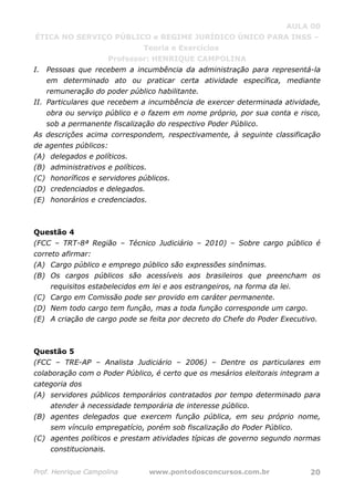 AULA 00
ÉTICA NO SERVIÇO PÚBLICO e REGIME JURÍDICO ÚNICO PARA INSS –
Teoria e Exercícios
Professor: HENRIQUE CAMPOLINA
Prof. Henrique Campolina www.pontodosconcursos.com.br 20
I. Pessoas que recebem a incumbência da administração para representá-la
em determinado ato ou praticar certa atividade específica, mediante
remuneração do poder público habilitante.
II. Particulares que recebem a incumbência de exercer determinada atividade,
obra ou serviço público e o fazem em nome próprio, por sua conta e risco,
sob a permanente fiscalização do respectivo Poder Público.
As descrições acima correspondem, respectivamente, à seguinte classificação
de agentes públicos:
(A) delegados e políticos.
(B) administrativos e políticos.
(C) honoríficos e servidores públicos.
(D) credenciados e delegados.
(E) honorários e credenciados.
Questão 4
(FCC – TRT-8ª Região – Técnico Judiciário – 2010) – Sobre cargo público é
correto afirmar:
(A) Cargo público e emprego público são expressões sinônimas.
(B) Os cargos públicos são acessíveis aos brasileiros que preencham os
requisitos estabelecidos em lei e aos estrangeiros, na forma da lei.
(C) Cargo em Comissão pode ser provido em caráter permanente.
(D) Nem todo cargo tem função, mas a toda função corresponde um cargo.
(E) A criação de cargo pode se feita por decreto do Chefe do Poder Executivo.
Questão 5
(FCC – TRE-AP – Analista Judiciário – 2006) – Dentre os particulares em
colaboração com o Poder Público, é certo que os mesários eleitorais integram a
categoria dos
(A) servidores públicos temporários contratados por tempo determinado para
atender à necessidade temporária de interesse público.
(B) agentes delegados que exercem função pública, em seu próprio nome,
sem vínculo empregatício, porém sob fiscalização do Poder Público.
(C) agentes políticos e prestam atividades típicas de governo segundo normas
constitucionais.
 