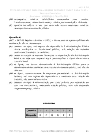 AULA 00
ÉTICA NO SERVIÇO PÚBLICO e REGIME JURÍDICO ÚNICO PARA INSS –
Teoria e Exercícios
Professor: HENRIQUE CAMPOLINA
Prof. Henrique Campolina www.pontodosconcursos.com.br 21
(D) empregados públicos estatutários convocados para prestar,
transitoriamente, determinado serviço público junto aos órgãos eleitorais.
(E) agentes honoríficos e, em que pese não serem servidores públicos,
desempenham uma função pública.
Questão 6
(FCC – TRF-1ª Região – Analista – 2001) – Diz-se que os agentes públicos de
colaboração são as pessoas que
(A) prestam serviços, sob regime de dependência à Administração Pública
direta, autárquica ou fundacional pública, sob relação de trabalho
profissional transitório ou definitivo.
(B) detêm os cargos de elevada hierarquia da organização da Administração
Pública, ou seja, que ocupam cargos que compõem a cúpula da estrutura
constitucional.
(C) se ligam, por tempo determinado à Administração Pública para o
atendimento de necessidades de excepcional interesse público, sob vínculo
celetista.
(D) se ligam, contratualmente às empresas paraestatais da Administração
indireta, sob um regime de dependência e mediante uma relação de
trabalho, não eventual ou avulso.
(E) prestam serviços à Administração por conta própria, por requisição ou
com sua concordância, exercendo função pública, mas não ocupando
cargo ou emprego público.
GABARITO
Questão 1 2 3 4 5 6
Resposta D C D B E E
 