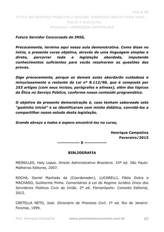 AULA 00
ÉTICA NO SERVIÇO PÚBLICO e REGIME JURÍDICO ÚNICO PARA INSS –
Teoria e Exercícios
Professor: HENRIQUE CAMPOLINA
Prof. Henrique Campolina www.pontodosconcursos.com.br 22
Futuro Servidor Concursado do INSS,
Precocemente, termina aqui nossa aula demonstrativa. Como disse no
início, o presente curso objetiva, através de uma linguagem simples e
direta, percorrer toda a legislação abordada, imputando
conhecimentos suficientes para vocês resolverem as questões das
provas.
Digo precocemente, porque as demais aulas abordarão cuidadosa e
minuciosamente o restante da Lei nº 8.112/90, que é composta por
253 artigos (com seus incisos, parágrafos e alíneas), além dos tópicos
da Ética no Serviço Público, conforme nosso conteúdo programático.
O objetivo da presente demonstração é, caso tenham saboreado este
“gostinho inicial” e se identificaram com minha didática, convidá-los a
compartilhar nosso estudo desta legislação.
Grande abraço a todos e espero encontrá-los no curso,
Henrique Campolina
Fevereiro/2013
-------------- X --------------
BIBLIOGRAFIA
MEIRELLES, Hely Lopes. Direito Administrativo Brasileiro. 33ª ed. São Paulo:
Malheiros Editores, 2007.
ROCHA, Daniel Machado da (Coordenador); LUCARELLI, Fábio Dutra e
MACHADO, Guilherme Pinho. Comentários à Lei do Regime Jurídico Único dos
Servidores Públicos Civis da União. 2ª ed. Florianópolis: Conceito Editorial,
2012.
CRETELLA NETO, José. Dicionário de Processo Civil. 1ª ed. Rio de Janeiro:
Forense, 1999.
 