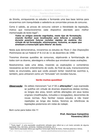 AULA 00
ÉTICA NO SERVIÇO PÚBLICO e REGIME JURÍDICO ÚNICO PARA INSS –
Teoria e Exercícios
Professor: HENRIQUE CAMPOLINA
Prof. Henrique Campolina www.pontodosconcursos.com.br 3
do Direito, enriquecendo os estudos e formando uma boa base teórica para
encararmos com tranquilidade e sabedoria as concorridas provas de concurso.
Como é sabido, as provas de concurso cobram a literalidade da legislação,
motivo que transcreveremos cada dispositivo abordado para melhor
memorização do texto legal1
:
Todos os artigos estarão negritados, neste tipo de formatação,
visando facilitar suas localizações para leituras e consultas
durante possíveis futuras revisões rápidas da matéria. Em
virtude de tal formatação, eliminaremos, inclusive, as aspas que
sinalizam a transcrição ipsis litteris2
do texto.
Nesta aula demonstrativa, iniciaremos os estudos do Título I: Das Disposições
Preliminares da Lei Federal nº 8.112 de 11 de dezembro de 1990.
Traremos diversas questões de concursos, objetivando a familiarização de
todos com os dizeres, abordagens e reflexões que envolvem essas avaliações.
Resolveremos cada uma delas, trazendo as explicações e comentários
necessários ao bom entendimento de vocês. Ao final da aula, transcreveremos
todos os enunciados, para que vocês possam tentar resolvê-las sozinhos e,
também, para utilizarem como um “Simulado” em revisões futuras.
Serão muitas questões!
Observação: Os editais mencionam “Lei nº XX e alterações”, cuja expressão
se justifica em virtude de diversos dispositivos destas normas,
os longos dos anos, terem sofrido alterações em seus textos
originais (modificações, inclusões e revogações), decorrentes de
novas normas. Para facilitar nossos estudos e não trazer
repetições ao longo dos textos, faremos as referências às
legislações posteriores em notas de rodapé.
Bom curso para todos nós !!!
Prof. Henrique Campolina
Fevereiro/2013
1
“Texto legal”: é uma expressão usualmente utilizada para referir-se a um texto extraído de alguma
legislação (leis, decretos, portarias, medidas provisórias, etc.)
2
Ipsis litteris expressão latina que significa transcrição literal do texto, mesmas palavras e letras.
 