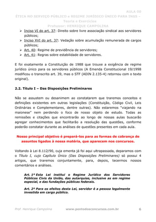 AULA 00
ÉTICA NO SERVIÇO PÚBLICO e REGIME JURÍDICO ÚNICO PARA INSS –
Teoria e Exercícios
Professor: HENRIQUE CAMPOLINA
Prof. Henrique Campolina www.pontodosconcursos.com.br 6
Inciso VI do art. 37: Direito sobre livre associação sindical aos servidores
públicos;
Inciso XVI do art. 37: Vedação sobre acumulação remunerada de cargos
públicos;
Art. 40: Regime de previdência de servidores;
Art. 41: Regras sobre estabilidade de servidores.
E foi exatamente a Constituição de 1988 que trouxe a exigência de regime
jurídico único para os servidores públicos (A Emenda Constitucional 19/1998
modificou o transcrito art. 39, mas o STF (ADIN 2.135-4) retornou com o texto
original).
2.2. Título I – Das Disposições Preliminares
Não se assustem ou desanimem ao constatarem que traremos conceitos e
definições existentes em outras legislações (Constituição, Código Civil, Leis
Ordinárias e Complementares, dentre outras). Não estaremos “viajando na
maionese” nem perdendo o foco de nosso objeto de estudo. Todas as
remissões e citações que encontrarão ao longo de nossas aulas buscarão
agregar conhecimentos que facilitarão a resolução das questões, conforme
poderão constatar durante as análises de questões presentes em cada aula.
Nosso principal objetivo é prepará-los para as formas de cobrança de
assuntos ligados à nossa matéria, que aparecem nos concursos.
Voltando à Lei 8.112/90, cuja ementa já foi aqui ultrapassada, deparamos com
o Título I, cujo Capítulo Único (Das Disposições Preliminares) só possui 4
artigos, que traremos conjuntamente, para, depois, tecermos nossos
comentários e análises.
Art. 1º Esta Lei institui o Regime Jurídico dos Servidores
Públicos Civis da União, das autarquias, inclusive as em regime
especial, e das fundações públicas federais.
Art. 2º Para os efeitos desta Lei, servidor é a pessoa legalmente
investida em cargo público.
 