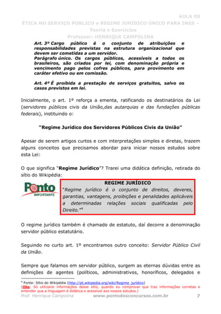 AULA 00
ÉTICA NO SERVIÇO PÚBLICO e REGIME JURÍDICO ÚNICO PARA INSS –
Teoria e Exercícios
Professor: HENRIQUE CAMPOLINA
Prof. Henrique Campolina www.pontodosconcursos.com.br 7
Art. 3º Cargo público é o conjunto de atribuições e
responsabilidades previstas na estrutura organizacional que
devem ser cometidas a um servidor.
Parágrafo único. Os cargos públicos, acessíveis a todos os
brasileiros, são criados por lei, com denominação própria e
vencimento pago pelos cofres públicos, para provimento em
caráter efetivo ou em comissão.
Art. 4º É proibida a prestação de serviços gratuitos, salvo os
casos previstos em lei.
Inicialmente, o art. 1º reforça a ementa, ratificando os destinatários da Lei
(servidores públicos civis da União,das autarquias e das fundações públicas
federais), instituindo o:
“Regime Jurídico dos Servidores Públicos Civis da União”
Apesar de serem artigos curtos e com interpretações simples e diretas, trazem
alguns conceitos que precisamos abordar para iniciar nossos estudos sobre
esta Lei:
O que significa “Regime Jurídico”? Trarei uma didática definição, retirada do
sítio do Wikipédia:
REGIME JURÍDICO
“Regime jurídico é o conjunto de direitos, deveres,
garantias, vantagens, proibições e penalidades aplicáveis
a determinadas relações sociais qualificadas pelo
Direito.”4
O regime jurídico também é chamado de estatuto, daí decorre a denominação
servidor público estatutário.
Seguindo no curto art. 1º encontramos outro conceito: Servidor Público Civil
da União.
Sempre que falamos em servidor público, surgem as eternas dúvidas entre as
definições de agentes (políticos, administrativos, honoríficos, delegados e
4
Fonte: Sítio do Wikipédia (http://pt.wikipedia.org/wiki/Regime_jurídico)
(Obs: Só utilizarei informações desse sítio, quando eu comprovar que traz informações corretas e
entender que a linguagem é didática e acessível aos nossos estudos.)
 