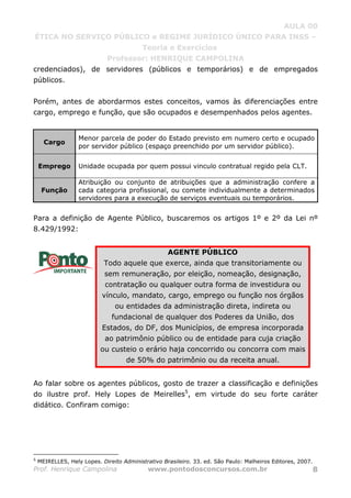 AULA 00
ÉTICA NO SERVIÇO PÚBLICO e REGIME JURÍDICO ÚNICO PARA INSS –
Teoria e Exercícios
Professor: HENRIQUE CAMPOLINA
Prof. Henrique Campolina www.pontodosconcursos.com.br 8
credenciados), de servidores (públicos e temporários) e de empregados
públicos.
Porém, antes de abordarmos estes conceitos, vamos às diferenciações entre
cargo, emprego e função, que são ocupados e desempenhados pelos agentes.
Cargo
Menor parcela de poder do Estado previsto em numero certo e ocupado
por servidor público (espaço preenchido por um servidor público).
Emprego Unidade ocupada por quem possui vinculo contratual regido pela CLT.
Função
Atribuição ou conjunto de atribuições que a administração confere a
cada categoria profissional, ou comete individualmente a determinados
servidores para a execução de serviços eventuais ou temporários.
Para a definição de Agente Público, buscaremos os artigos 1º e 2º da Lei nº
8.429/1992:
AGENTE PÚBLICO
Todo aquele que exerce, ainda que transitoriamente ou
sem remuneração, por eleição, nomeação, designação,
contratação ou qualquer outra forma de investidura ou
vínculo, mandato, cargo, emprego ou função nos órgãos
ou entidades da administração direta, indireta ou
fundacional de qualquer dos Poderes da União, dos
Estados, do DF, dos Municípios, de empresa incorporada
ao patrimônio público ou de entidade para cuja criação
ou custeio o erário haja concorrido ou concorra com mais
de 50% do patrimônio ou da receita anual.
Ao falar sobre os agentes públicos, gosto de trazer a classificação e definições
do ilustre prof. Hely Lopes de Meirelles5
, em virtude do seu forte caráter
didático. Confiram comigo:
5
MEIRELLES, Hely Lopes. Direito Administrativo Brasileiro. 33. ed. São Paulo: Malheiros Editores, 2007.
 