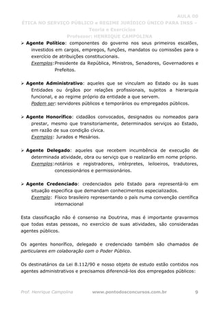 AULA 00
ÉTICA NO SERVIÇO PÚBLICO e REGIME JURÍDICO ÚNICO PARA INSS –
Teoria e Exercícios
Professor: HENRIQUE CAMPOLINA
Prof. Henrique Campolina www.pontodosconcursos.com.br 9
Agente Político: componentes do governo nos seus primeiros escalões,
investidos em cargos, empregos, funções, mandatos ou comissões para o
exercício de atribuições constitucionais.
Exemplos:Presidente da República, Ministros, Senadores, Governadores e
Prefeitos.
Agente Administrativo: aqueles que se vinculam ao Estado ou às suas
Entidades ou órgãos por relações profissionais, sujeitos a hierarquia
funcional, e ao regime próprio da entidade a que servem.
Podem ser: servidores públicos e temporários ou empregados públicos.
Agente Honorífico: cidadãos convocados, designados ou nomeados para
prestar, mesmo que transitoriamente, determinados serviços ao Estado,
em razão de sua condição cívica.
Exemplos: Jurados e Mesários.
Agente Delegado: aqueles que recebem incumbência de execução de
determinada atividade, obra ou serviço que o realizarão em nome próprio.
Exemplos:notários e registradores, intérpretes, leiloeiros, tradutores,
concessionários e permissionários.
Agente Credenciado: credenciados pelo Estado para representá-lo em
situação especifica que demandam conhecimentos especializados.
Exemplo: Físico brasileiro representando o país numa convenção científica
internacional
Esta classificação não é consenso na Doutrina, mas é importante gravarmos
que todas estas pessoas, no exercício de suas atividades, são consideradas
agentes públicos.
Os agentes honorífico, delegado e credenciado também são chamados de
particulares em colaboração com o Poder Público.
Os destinatários da Lei 8.112/90 e nosso objeto de estudo estão contidos nos
agentes administrativos e precisamos diferenciá-los dos empregados públicos:
 