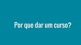 Por que dar um curso?
 