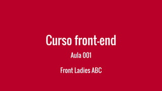 Curso front-end
Aula 001
Front Ladies ABC
 
