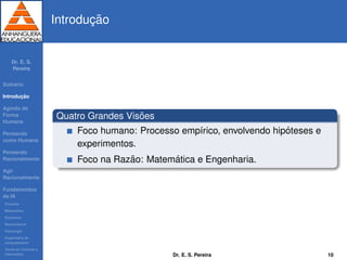 Dr. E. S.
Pereira
Sum´ario
Introduc¸ ˜ao
Agindo de
Forma
Humana
Pensando
como Humana
Pensando
Racionalmente
Agir
Racionalmente
Fundamentos
da IA
Filosoﬁa
Matem´atica
Economia
Neurociˆencia
Psicologia
Engenharia de
computadores
Teoria de Controle e
Cibern´etica
Introduc¸ ˜ao
Quatro Grandes Vis˜oes
Foco humano: Processo emp´ırico, envolvendo hip´oteses e
experimentos.
Foco na Raz˜ao: Matem´atica e Engenharia.
Dr. E. S. Pereira 10
 
