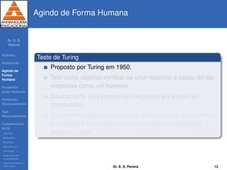 Dr. E. S.
Pereira
Sum´ario
Introduc¸ ˜ao
Agindo de
Forma
Humana
Pensando
como Humana
Pensando
Racionalmente
Agir
Racionalmente
Fundamentos
da IA
Filosoﬁa
Matem´atica
Economia
Neurociˆencia
Psicologia
Engenharia de
computadores
Teoria de Controle e
Cibern´etica
Agindo de Forma Humana
Teste de Turing
Proposto por Turing em 1950.
Tem como objetivo veriﬁcar se uma m´aquina ´e capaz de dar
respostas como um humano.
Basicamente uma pessoa faz perguntas por escrito ao
computador.
Se o entrevistador n˜ao for capaz de reconhecer se quem deu
a resposta ´e uma m´aquina ou uma pessoa, o programa
passa no teste.
Dr. E. S. Pereira 12
 