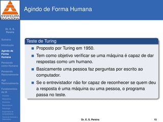 Dr. E. S.
Pereira
Sum´ario
Introduc¸ ˜ao
Agindo de
Forma
Humana
Pensando
como Humana
Pensando
Racionalmente
Agir
Racionalmente
Fundamentos
da IA
Filosoﬁa
Matem´atica
Economia
Neurociˆencia
Psicologia
Engenharia de
computadores
Teoria de Controle e
Cibern´etica
Agindo de Forma Humana
Teste de Turing
Proposto por Turing em 1950.
Tem como objetivo veriﬁcar se uma m´aquina ´e capaz de dar
respostas como um humano.
Basicamente uma pessoa faz perguntas por escrito ao
computador.
Se o entrevistador n˜ao for capaz de reconhecer se quem deu
a resposta ´e uma m´aquina ou uma pessoa, o programa
passa no teste.
Dr. E. S. Pereira 15
 
