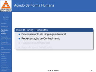 Dr. E. S.
Pereira
Sum´ario
Introduc¸ ˜ao
Agindo de
Forma
Humana
Pensando
como Humana
Pensando
Racionalmente
Agir
Racionalmente
Fundamentos
da IA
Filosoﬁa
Matem´atica
Economia
Neurociˆencia
Psicologia
Engenharia de
computadores
Teoria de Controle e
Cibern´etica
Agindo de Forma Humana
Teste de Turing - Requisitos
Processamento de Linguagem Natural
Representac¸ ˜ao de Conhecimento
Racioc´ınio automatizado
Aprendizagem de M´aquina
Dr. E. S. Pereira 18
 
