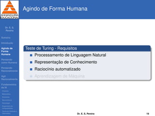 Dr. E. S.
Pereira
Sum´ario
Introduc¸ ˜ao
Agindo de
Forma
Humana
Pensando
como Humana
Pensando
Racionalmente
Agir
Racionalmente
Fundamentos
da IA
Filosoﬁa
Matem´atica
Economia
Neurociˆencia
Psicologia
Engenharia de
computadores
Teoria de Controle e
Cibern´etica
Agindo de Forma Humana
Teste de Turing - Requisitos
Processamento de Linguagem Natural
Representac¸ ˜ao de Conhecimento
Racioc´ınio automatizado
Aprendizagem de M´aquina
Dr. E. S. Pereira 19
 