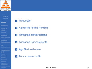 Dr. E. S.
Pereira
Sum´ario
Introduc¸ ˜ao
Agindo de
Forma
Humana
Pensando
como Humana
Pensando
Racionalmente
Agir
Racionalmente
Fundamentos
da IA
Filosoﬁa
Matem´atica
Economia
Neurociˆencia
Psicologia
Engenharia de
computadores
Teoria de Controle e
Cibern´etica
1 Introduc¸ ˜ao
2 Agindo de Forma Humana
3 Pensando como Humana
4 Pensando Racionalmente
5 Agir Racionalmente
6 Fundamentos da IA
Dr. E. S. Pereira 2
 