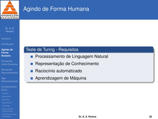 Dr. E. S.
Pereira
Sum´ario
Introduc¸ ˜ao
Agindo de
Forma
Humana
Pensando
como Humana
Pensando
Racionalmente
Agir
Racionalmente
Fundamentos
da IA
Filosoﬁa
Matem´atica
Economia
Neurociˆencia
Psicologia
Engenharia de
computadores
Teoria de Controle e
Cibern´etica
Agindo de Forma Humana
Teste de Turing - Requisitos
Processamento de Linguagem Natural
Representac¸ ˜ao de Conhecimento
Racioc´ınio automatizado
Aprendizagem de M´aquina
Dr. E. S. Pereira 20
 