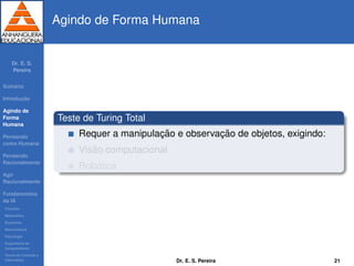Dr. E. S.
Pereira
Sum´ario
Introduc¸ ˜ao
Agindo de
Forma
Humana
Pensando
como Humana
Pensando
Racionalmente
Agir
Racionalmente
Fundamentos
da IA
Filosoﬁa
Matem´atica
Economia
Neurociˆencia
Psicologia
Engenharia de
computadores
Teoria de Controle e
Cibern´etica
Agindo de Forma Humana
Teste de Turing Total
Requer a manipulac¸ ˜ao e observac¸ ˜ao de objetos, exigindo:
Vis˜ao computacional
Rob´otica
Dr. E. S. Pereira 21
 
