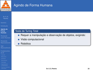 Dr. E. S.
Pereira
Sum´ario
Introduc¸ ˜ao
Agindo de
Forma
Humana
Pensando
como Humana
Pensando
Racionalmente
Agir
Racionalmente
Fundamentos
da IA
Filosoﬁa
Matem´atica
Economia
Neurociˆencia
Psicologia
Engenharia de
computadores
Teoria de Controle e
Cibern´etica
Agindo de Forma Humana
Teste de Turing Total
Requer a manipulac¸ ˜ao e observac¸ ˜ao de objetos, exigindo:
Vis˜ao computacional
Rob´otica
Dr. E. S. Pereira 23
 