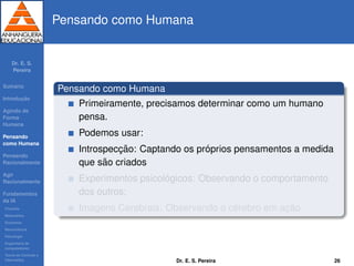 Dr. E. S.
Pereira
Sum´ario
Introduc¸ ˜ao
Agindo de
Forma
Humana
Pensando
como Humana
Pensando
Racionalmente
Agir
Racionalmente
Fundamentos
da IA
Filosoﬁa
Matem´atica
Economia
Neurociˆencia
Psicologia
Engenharia de
computadores
Teoria de Controle e
Cibern´etica
Pensando como Humana
Pensando como Humana
Primeiramente, precisamos determinar como um humano
pensa.
Podemos usar:
Introspecc¸ ˜ao: Captando os pr´oprios pensamentos a medida
que s˜ao criados
Experimentos psicol´ogicos: Observando o comportamento
dos outros;
Imagens Cerebrais: Observando o c´erebro em ac¸ ˜ao.
Dr. E. S. Pereira 26
 