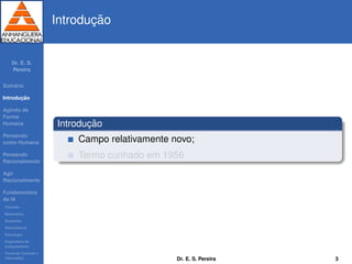 Dr. E. S.
Pereira
Sum´ario
Introduc¸ ˜ao
Agindo de
Forma
Humana
Pensando
como Humana
Pensando
Racionalmente
Agir
Racionalmente
Fundamentos
da IA
Filosoﬁa
Matem´atica
Economia
Neurociˆencia
Psicologia
Engenharia de
computadores
Teoria de Controle e
Cibern´etica
Introduc¸ ˜ao
Introduc¸ ˜ao
Campo relativamente novo;
Termo cunhado em 1956
Dr. E. S. Pereira 3
 