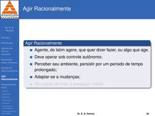 Dr. E. S.
Pereira
Sum´ario
Introduc¸ ˜ao
Agindo de
Forma
Humana
Pensando
como Humana
Pensando
Racionalmente
Agir
Racionalmente
Fundamentos
da IA
Filosoﬁa
Matem´atica
Economia
Neurociˆencia
Psicologia
Engenharia de
computadores
Teoria de Controle e
Cibern´etica
Agir Racionalmente
Agir Racionalmente
Agente, do latim agere, que quer dizer fazer, ou algo que age.
Deve operar sob controle autˆonomo;
Perceber seu ambiente, persistir por um per´ıodo de tempo
prolongado;
Adaptar-se a mudanc¸as;
Ser capaz de criar e perseguir metas.
Dr. E. S. Pereira 36
 