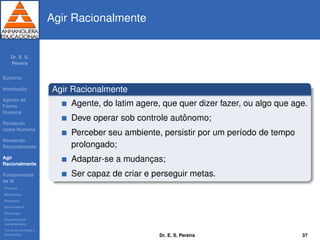 Dr. E. S.
Pereira
Sum´ario
Introduc¸ ˜ao
Agindo de
Forma
Humana
Pensando
como Humana
Pensando
Racionalmente
Agir
Racionalmente
Fundamentos
da IA
Filosoﬁa
Matem´atica
Economia
Neurociˆencia
Psicologia
Engenharia de
computadores
Teoria de Controle e
Cibern´etica
Agir Racionalmente
Agir Racionalmente
Agente, do latim agere, que quer dizer fazer, ou algo que age.
Deve operar sob controle autˆonomo;
Perceber seu ambiente, persistir por um per´ıodo de tempo
prolongado;
Adaptar-se a mudanc¸as;
Ser capaz de criar e perseguir metas.
Dr. E. S. Pereira 37
 
