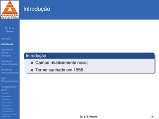 Dr. E. S.
Pereira
Sum´ario
Introduc¸ ˜ao
Agindo de
Forma
Humana
Pensando
como Humana
Pensando
Racionalmente
Agir
Racionalmente
Fundamentos
da IA
Filosoﬁa
Matem´atica
Economia
Neurociˆencia
Psicologia
Engenharia de
computadores
Teoria de Controle e
Cibern´etica
Introduc¸ ˜ao
Introduc¸ ˜ao
Campo relativamente novo;
Termo cunhado em 1956
Dr. E. S. Pereira 4
 