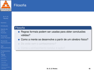Dr. E. S.
Pereira
Sum´ario
Introduc¸ ˜ao
Agindo de
Forma
Humana
Pensando
como Humana
Pensando
Racionalmente
Agir
Racionalmente
Fundamentos
da IA
Filosoﬁa
Matem´atica
Economia
Neurociˆencia
Psicologia
Engenharia de
computadores
Teoria de Controle e
Cibern´etica
Filosoﬁa
Filosoﬁa
Regras formais podem ser usadas para obter conclus˜oes
v´alidas?
Como a mente se desenvolve a partir de um c´erebro f´ısico?
De onde vem o conhecimento?
Como o conhecimento conduz `a ac¸ ˜ao?
Dr. E. S. Pereira 40
 
