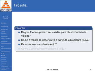Dr. E. S.
Pereira
Sum´ario
Introduc¸ ˜ao
Agindo de
Forma
Humana
Pensando
como Humana
Pensando
Racionalmente
Agir
Racionalmente
Fundamentos
da IA
Filosoﬁa
Matem´atica
Economia
Neurociˆencia
Psicologia
Engenharia de
computadores
Teoria de Controle e
Cibern´etica
Filosoﬁa
Filosoﬁa
Regras formais podem ser usadas para obter conclus˜oes
v´alidas?
Como a mente se desenvolve a partir de um c´erebro f´ısico?
De onde vem o conhecimento?
Como o conhecimento conduz `a ac¸ ˜ao?
Dr. E. S. Pereira 41
 