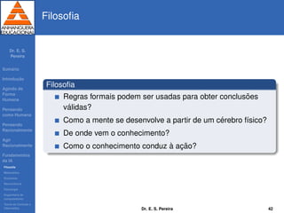 Dr. E. S.
Pereira
Sum´ario
Introduc¸ ˜ao
Agindo de
Forma
Humana
Pensando
como Humana
Pensando
Racionalmente
Agir
Racionalmente
Fundamentos
da IA
Filosoﬁa
Matem´atica
Economia
Neurociˆencia
Psicologia
Engenharia de
computadores
Teoria de Controle e
Cibern´etica
Filosoﬁa
Filosoﬁa
Regras formais podem ser usadas para obter conclus˜oes
v´alidas?
Como a mente se desenvolve a partir de um c´erebro f´ısico?
De onde vem o conhecimento?
Como o conhecimento conduz `a ac¸ ˜ao?
Dr. E. S. Pereira 42
 