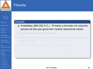Dr. E. S.
Pereira
Sum´ario
Introduc¸ ˜ao
Agindo de
Forma
Humana
Pensando
como Humana
Pensando
Racionalmente
Agir
Racionalmente
Fundamentos
da IA
Filosoﬁa
Matem´atica
Economia
Neurociˆencia
Psicologia
Engenharia de
computadores
Teoria de Controle e
Cibern´etica
Filosoﬁa
Filosoﬁa
Arist´oteles (384-322 A.C.) - Primeiro a formular um conjunto
preciso de leis que governam a parte racional da mente.
A mente transcende a mat´eria?
Ou ela ´e reﬂexo apenas de um ente f´ısico que obedece as
leis naturais?
Se for do segundo tipo, o livre arb´ıtrio existe?
Se a mente ´e resultado apenas do ente f´ısico, as escolhas
s˜ao apenas respostas ”mecanicistas”, regidas por alguma lei
f´ısica?
Dr. E. S. Pereira 43
 