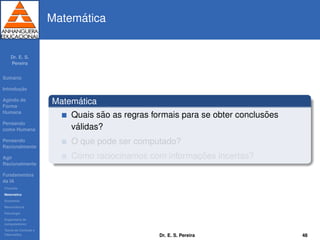 Dr. E. S.
Pereira
Sum´ario
Introduc¸ ˜ao
Agindo de
Forma
Humana
Pensando
como Humana
Pensando
Racionalmente
Agir
Racionalmente
Fundamentos
da IA
Filosoﬁa
Matem´atica
Economia
Neurociˆencia
Psicologia
Engenharia de
computadores
Teoria de Controle e
Cibern´etica
Matem´atica
Matem´atica
Quais s˜ao as regras formais para se obter conclus˜oes
v´alidas?
O que pode ser computado?
Como raciocinamos com informac¸ ˜oes incertas?
Dr. E. S. Pereira 48
 