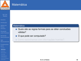 Dr. E. S.
Pereira
Sum´ario
Introduc¸ ˜ao
Agindo de
Forma
Humana
Pensando
como Humana
Pensando
Racionalmente
Agir
Racionalmente
Fundamentos
da IA
Filosoﬁa
Matem´atica
Economia
Neurociˆencia
Psicologia
Engenharia de
computadores
Teoria de Controle e
Cibern´etica
Matem´atica
Matem´atica
Quais s˜ao as regras formais para se obter conclus˜oes
v´alidas?
O que pode ser computado?
Como raciocinamos com informac¸ ˜oes incertas?
Dr. E. S. Pereira 49
 