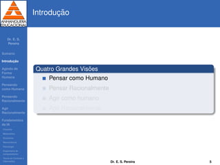 Dr. E. S.
Pereira
Sum´ario
Introduc¸ ˜ao
Agindo de
Forma
Humana
Pensando
como Humana
Pensando
Racionalmente
Agir
Racionalmente
Fundamentos
da IA
Filosoﬁa
Matem´atica
Economia
Neurociˆencia
Psicologia
Engenharia de
computadores
Teoria de Controle e
Cibern´etica
Introduc¸ ˜ao
Quatro Grandes Vis˜oes
Pensar como Humano
Pensar Racionalmente
Agir como humano
Agir Racionalmente
Dr. E. S. Pereira 5
 