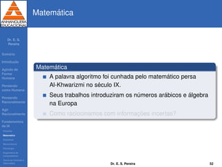 Dr. E. S.
Pereira
Sum´ario
Introduc¸ ˜ao
Agindo de
Forma
Humana
Pensando
como Humana
Pensando
Racionalmente
Agir
Racionalmente
Fundamentos
da IA
Filosoﬁa
Matem´atica
Economia
Neurociˆencia
Psicologia
Engenharia de
computadores
Teoria de Controle e
Cibern´etica
Matem´atica
Matem´atica
A palavra algoritmo foi cunhada pelo matem´atico persa
Al-Khwarizmi no s´eculo IX.
Seus trabalhos introduziram os n´umeros ar´abicos e ´algebra
na Europa
Como raciocinamos com informac¸ ˜oes incertas?
Dr. E. S. Pereira 52
 