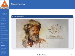 Dr. E. S.
Pereira
Sum´ario
Introduc¸ ˜ao
Agindo de
Forma
Humana
Pensando
como Humana
Pensando
Racionalmente
Agir
Racionalmente
Fundamentos
da IA
Filosoﬁa
Matem´atica
Economia
Neurociˆencia
Psicologia
Engenharia de
computadores
Teoria de Controle e
Cibern´etica
Matem´atica
Al-Khwarizmi
Dr. E. S. Pereira 54
 