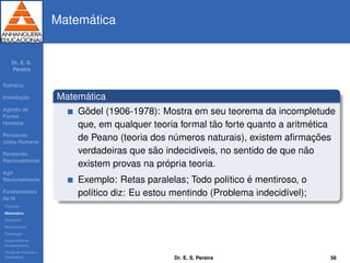 Dr. E. S.
Pereira
Sum´ario
Introduc¸ ˜ao
Agindo de
Forma
Humana
Pensando
como Humana
Pensando
Racionalmente
Agir
Racionalmente
Fundamentos
da IA
Filosoﬁa
Matem´atica
Economia
Neurociˆencia
Psicologia
Engenharia de
computadores
Teoria de Controle e
Cibern´etica
Matem´atica
Matem´atica
G¨odel (1906-1978): Mostra em seu teorema da incompletude
que, em qualquer teoria formal t˜ao forte quanto a aritm´etica
de Peano (teoria dos n´umeros naturais), existem aﬁrmac¸ ˜oes
verdadeiras que s˜ao indecid´ıveis, no sentido de que n˜ao
existem provas na pr´opria teoria.
Exemplo: Retas paralelas; Todo pol´ıtico ´e mentiroso, o
pol´ıtico diz: Eu estou mentindo (Problema indecid´ıvel);
Dr. E. S. Pereira 56
 