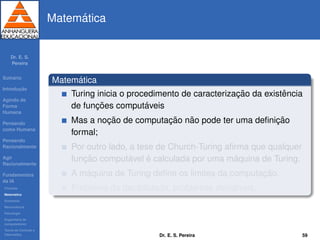 Dr. E. S.
Pereira
Sum´ario
Introduc¸ ˜ao
Agindo de
Forma
Humana
Pensando
como Humana
Pensando
Racionalmente
Agir
Racionalmente
Fundamentos
da IA
Filosoﬁa
Matem´atica
Economia
Neurociˆencia
Psicologia
Engenharia de
computadores
Teoria de Controle e
Cibern´etica
Matem´atica
Matem´atica
Turing inicia o procedimento de caracterizac¸ ˜ao da existˆencia
de func¸ ˜oes comput´aveis
Mas a noc¸ ˜ao de computac¸ ˜ao n˜ao pode ter uma deﬁnic¸ ˜ao
formal;
Por outro lado, a tese de Church-Turing aﬁrma que qualquer
func¸ ˜ao comput´avel ´e calculada por uma m´aquina de Turing.
A m´aquina de Turing deﬁne os limites da computac¸ ˜ao.
Problema da decibilidade, problemas decid´ıveis.
Dr. E. S. Pereira 59
 