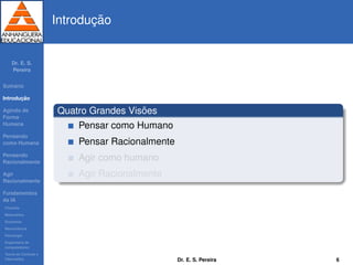 Dr. E. S.
Pereira
Sum´ario
Introduc¸ ˜ao
Agindo de
Forma
Humana
Pensando
como Humana
Pensando
Racionalmente
Agir
Racionalmente
Fundamentos
da IA
Filosoﬁa
Matem´atica
Economia
Neurociˆencia
Psicologia
Engenharia de
computadores
Teoria de Controle e
Cibern´etica
Introduc¸ ˜ao
Quatro Grandes Vis˜oes
Pensar como Humano
Pensar Racionalmente
Agir como humano
Agir Racionalmente
Dr. E. S. Pereira 6
 