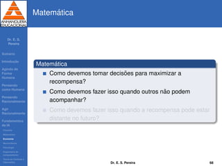 Dr. E. S.
Pereira
Sum´ario
Introduc¸ ˜ao
Agindo de
Forma
Humana
Pensando
como Humana
Pensando
Racionalmente
Agir
Racionalmente
Fundamentos
da IA
Filosoﬁa
Matem´atica
Economia
Neurociˆencia
Psicologia
Engenharia de
computadores
Teoria de Controle e
Cibern´etica
Matem´atica
Matem´atica
Como devemos tomar decis˜oes para maximizar a
recompensa?
Como devemos fazer isso quando outros n˜ao podem
acompanhar?
Como devemos fazer isso quando a recompensa pode estar
distante no futuro?
Dr. E. S. Pereira 68
 