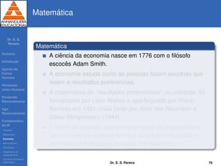 Dr. E. S.
Pereira
Sum´ario
Introduc¸ ˜ao
Agindo de
Forma
Humana
Pensando
como Humana
Pensando
Racionalmente
Agir
Racionalmente
Fundamentos
da IA
Filosoﬁa
Matem´atica
Economia
Neurociˆencia
Psicologia
Engenharia de
computadores
Teoria de Controle e
Cibern´etica
Matem´atica
Matem´atica
A ciˆencia da economia nasce em 1776 com o ﬁl´osofo
escocˆes Adam Smith.
A economia estuda como as pessoas fazem escolhas que
levam a resultados preferencias.
A matem´atica de ”resultados preferencias”, ou utilidade, foi
formalizada por L´eon Walras e aperfeic¸oada por Frank
Ramsey em 1931, mais tarde por John Von Neumann e
Oskar Morgenstern (1944).
A teoria da decis˜ao, que combina teoria da probabilidade
com a teoria da utilidade fornece uma estrutura formal e
completa para decis˜oes tomadas sob incerteza.
Dr. E. S. Pereira 70
 
