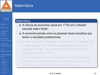 Dr. E. S.
Pereira
Sum´ario
Introduc¸ ˜ao
Agindo de
Forma
Humana
Pensando
como Humana
Pensando
Racionalmente
Agir
Racionalmente
Fundamentos
da IA
Filosoﬁa
Matem´atica
Economia
Neurociˆencia
Psicologia
Engenharia de
computadores
Teoria de Controle e
Cibern´etica
Matem´atica
Matem´atica
A ciˆencia da economia nasce em 1776 com o ﬁl´osofo
escocˆes Adam Smith.
A economia estuda como as pessoas fazem escolhas que
levam a resultados preferencias.
A matem´atica de ”resultados preferencias”, ou utilidade, foi
formalizada por L´eon Walras e aperfeic¸oada por Frank
Ramsey em 1931, mais tarde por John Von Neumann e
Oskar Morgenstern (1944).
A teoria da decis˜ao, que combina teoria da probabilidade
com a teoria da utilidade fornece uma estrutura formal e
completa para decis˜oes tomadas sob incerteza.
Dr. E. S. Pereira 71
 