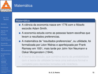 Dr. E. S.
Pereira
Sum´ario
Introduc¸ ˜ao
Agindo de
Forma
Humana
Pensando
como Humana
Pensando
Racionalmente
Agir
Racionalmente
Fundamentos
da IA
Filosoﬁa
Matem´atica
Economia
Neurociˆencia
Psicologia
Engenharia de
computadores
Teoria de Controle e
Cibern´etica
Matem´atica
Matem´atica
A ciˆencia da economia nasce em 1776 com o ﬁl´osofo
escocˆes Adam Smith.
A economia estuda como as pessoas fazem escolhas que
levam a resultados preferencias.
A matem´atica de ”resultados preferencias”, ou utilidade, foi
formalizada por L´eon Walras e aperfeic¸oada por Frank
Ramsey em 1931, mais tarde por John Von Neumann e
Oskar Morgenstern (1944).
A teoria da decis˜ao, que combina teoria da probabilidade
com a teoria da utilidade fornece uma estrutura formal e
completa para decis˜oes tomadas sob incerteza.
Dr. E. S. Pereira 72
 