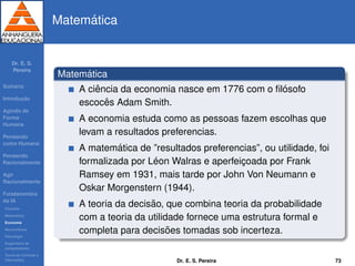 Dr. E. S.
Pereira
Sum´ario
Introduc¸ ˜ao
Agindo de
Forma
Humana
Pensando
como Humana
Pensando
Racionalmente
Agir
Racionalmente
Fundamentos
da IA
Filosoﬁa
Matem´atica
Economia
Neurociˆencia
Psicologia
Engenharia de
computadores
Teoria de Controle e
Cibern´etica
Matem´atica
Matem´atica
A ciˆencia da economia nasce em 1776 com o ﬁl´osofo
escocˆes Adam Smith.
A economia estuda como as pessoas fazem escolhas que
levam a resultados preferencias.
A matem´atica de ”resultados preferencias”, ou utilidade, foi
formalizada por L´eon Walras e aperfeic¸oada por Frank
Ramsey em 1931, mais tarde por John Von Neumann e
Oskar Morgenstern (1944).
A teoria da decis˜ao, que combina teoria da probabilidade
com a teoria da utilidade fornece uma estrutura formal e
completa para decis˜oes tomadas sob incerteza.
Dr. E. S. Pereira 73
 