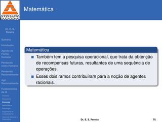 Dr. E. S.
Pereira
Sum´ario
Introduc¸ ˜ao
Agindo de
Forma
Humana
Pensando
como Humana
Pensando
Racionalmente
Agir
Racionalmente
Fundamentos
da IA
Filosoﬁa
Matem´atica
Economia
Neurociˆencia
Psicologia
Engenharia de
computadores
Teoria de Controle e
Cibern´etica
Matem´atica
Matem´atica
Tamb´em tem a pesquisa operacional, que trata da obtenc¸ ˜ao
de recompensas futuras, resultantes de uma sequˆencia de
operac¸ ˜oes.
Esses dois ramos contribu´ıram para a noc¸ ˜ao de agentes
racionais.
Dr. E. S. Pereira 75
 