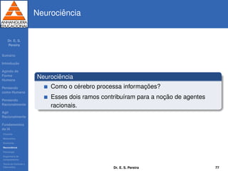 Dr. E. S.
Pereira
Sum´ario
Introduc¸ ˜ao
Agindo de
Forma
Humana
Pensando
como Humana
Pensando
Racionalmente
Agir
Racionalmente
Fundamentos
da IA
Filosoﬁa
Matem´atica
Economia
Neurociˆencia
Psicologia
Engenharia de
computadores
Teoria de Controle e
Cibern´etica
Neurociˆencia
Neurociˆencia
Como o c´erebro processa informac¸ ˜oes?
Esses dois ramos contribu´ıram para a noc¸ ˜ao de agentes
racionais.
Dr. E. S. Pereira 77
 