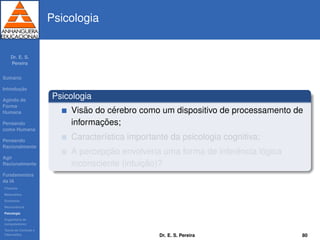 Dr. E. S.
Pereira
Sum´ario
Introduc¸ ˜ao
Agindo de
Forma
Humana
Pensando
como Humana
Pensando
Racionalmente
Agir
Racionalmente
Fundamentos
da IA
Filosoﬁa
Matem´atica
Economia
Neurociˆencia
Psicologia
Engenharia de
computadores
Teoria de Controle e
Cibern´etica
Psicologia
Psicologia
Vis˜ao do c´erebro como um dispositivo de processamento de
informac¸ ˜oes;
Caracter´ıstica importante da psicologia cognitiva;
A percepc¸ ˜ao envolveria uma forma de inferˆencia l´ogica
inconsciente (intuic¸ ˜ao)?
Dr. E. S. Pereira 80
 