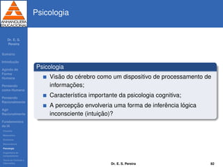 Dr. E. S.
Pereira
Sum´ario
Introduc¸ ˜ao
Agindo de
Forma
Humana
Pensando
como Humana
Pensando
Racionalmente
Agir
Racionalmente
Fundamentos
da IA
Filosoﬁa
Matem´atica
Economia
Neurociˆencia
Psicologia
Engenharia de
computadores
Teoria de Controle e
Cibern´etica
Psicologia
Psicologia
Vis˜ao do c´erebro como um dispositivo de processamento de
informac¸ ˜oes;
Caracter´ıstica importante da psicologia cognitiva;
A percepc¸ ˜ao envolveria uma forma de inferˆencia l´ogica
inconsciente (intuic¸ ˜ao)?
Dr. E. S. Pereira 82
 